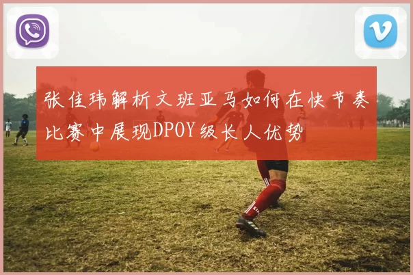 张佳玮解析文班亚马如何在快节奏比赛中展现DPOY级长人优势