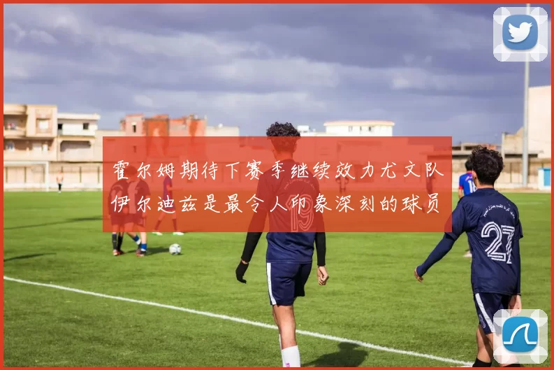 霍尔姆期待下赛季继续效力尤文队伊尔迪兹是最令人印象深刻的球员