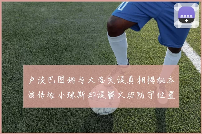 卢谈巴图姆与大洛失误真相揭秘本该传给小琼斯却误解文班防守位置