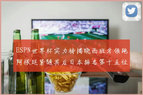 ESPN世界杯实力榜揭晓西班牙领跑阿根廷紧随其后日本排名第十五位