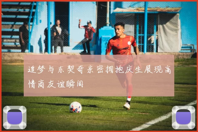 追梦与东契奇亲密拥抱庆生展现高情商友谊瞬间
