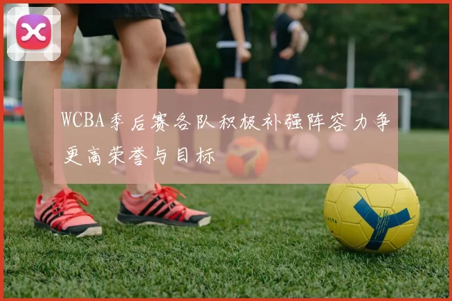 WCBA季后赛各队积极补强阵容力争更高荣誉与目标