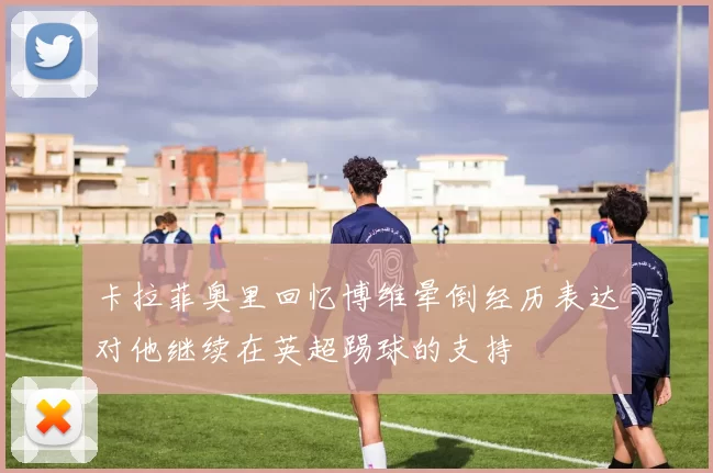 卡拉菲奥里回忆博维晕倒经历表达对他继续在英超踢球的支持