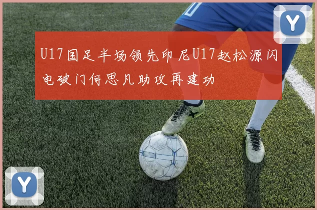 U17国足半场领先印尼U17赵松源闪电破门何思凡助攻再建功