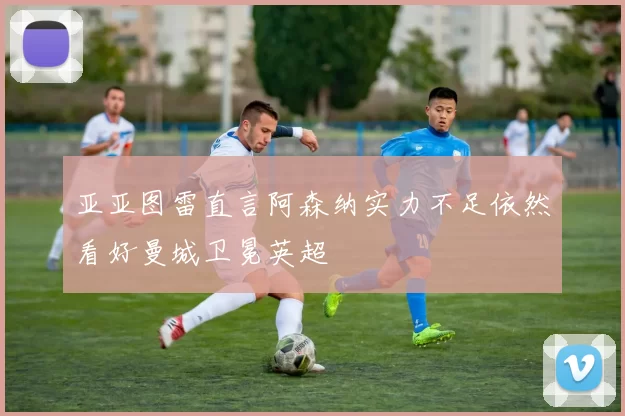 亚亚图雷直言阿森纳实力不足依然看好曼城卫冕英超