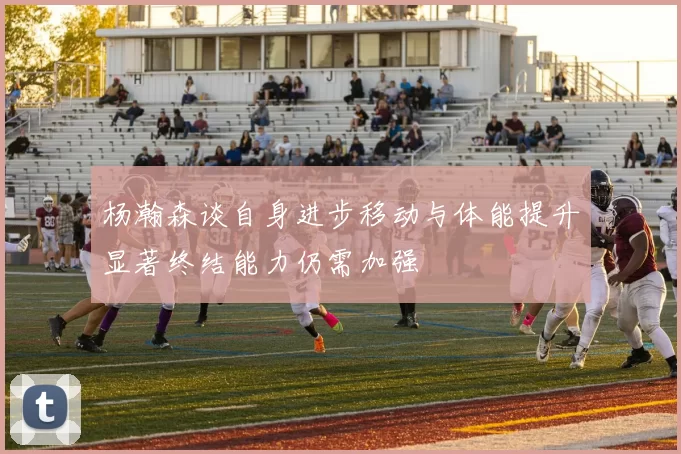 杨瀚森谈自身进步移动与体能提升显著终结能力仍需加强