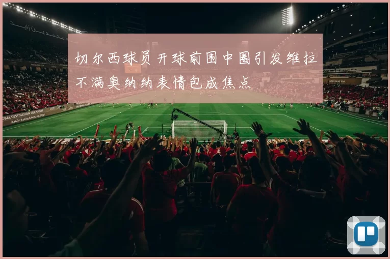 切尔西球员开球前围中圈引发维拉不满奥纳纳表情包成焦点