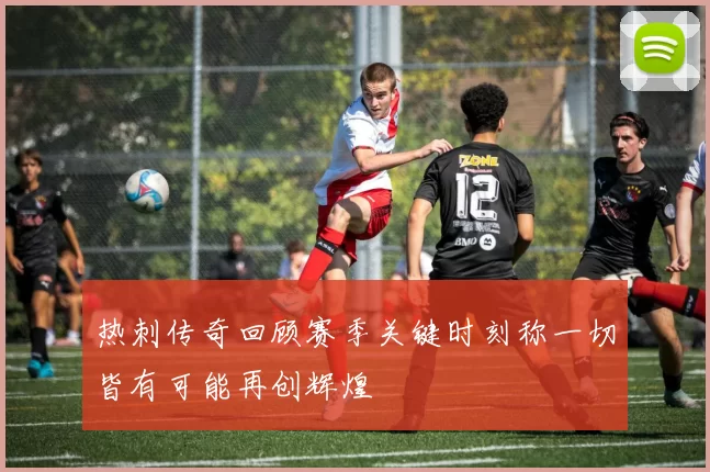 热刺传奇回顾赛季关键时刻称一切皆有可能再创辉煌