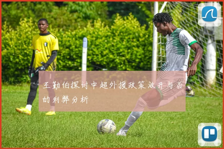 王勤伯探讨中超外援政策放开与否的利弊分析