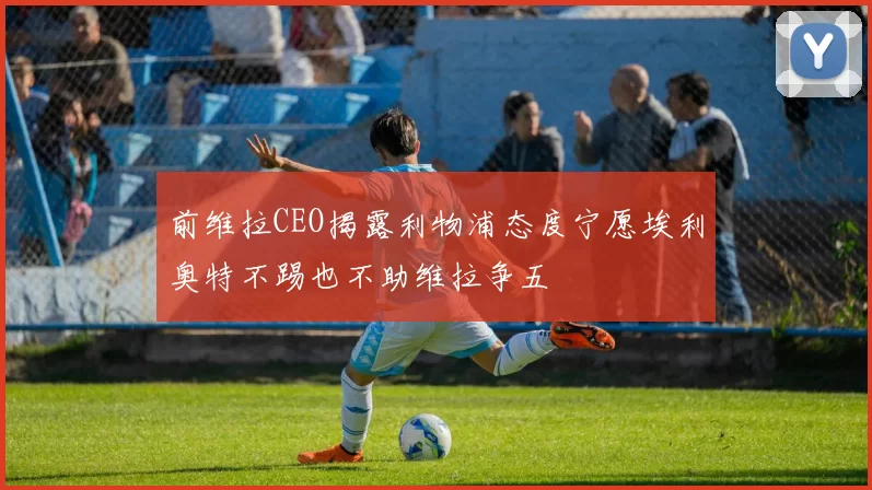 前维拉CEO揭露利物浦态度宁愿埃利奥特不踢也不助维拉争五