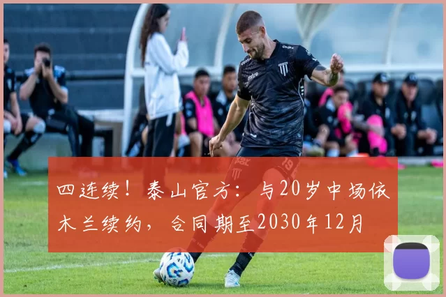 四连续！泰山官方：与20岁中场依木兰续约，合同期至2030年12月