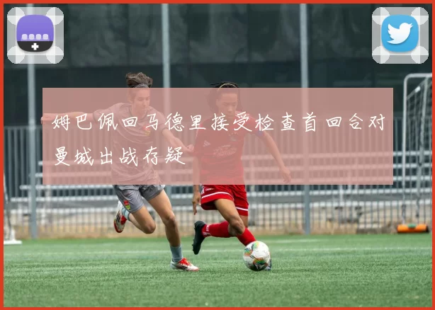 姆巴佩回马德里接受检查首回合对曼城出战存疑