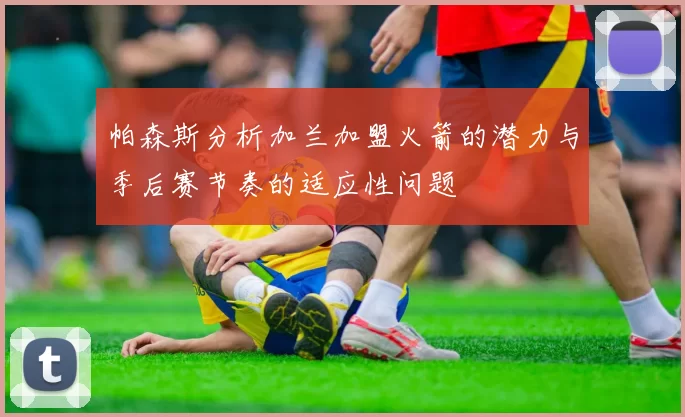 帕森斯分析加兰加盟火箭的潜力与季后赛节奏的适应性问题
