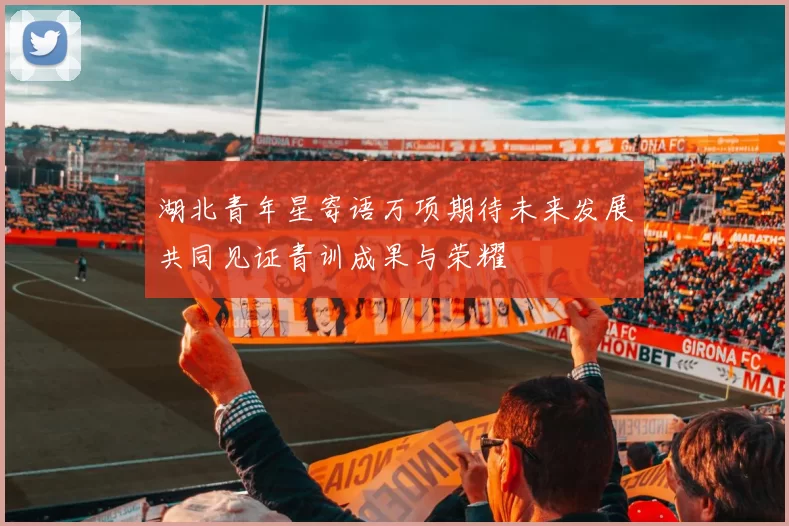 湖北青年星寄语万项期待未来发展共同见证青训成果与荣耀