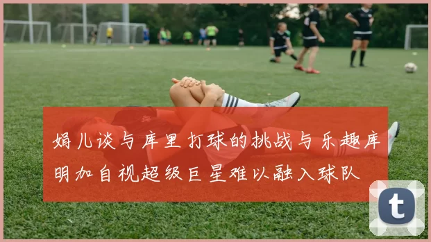 娟儿谈与库里打球的挑战与乐趣库明加自视超级巨星难以融入球队