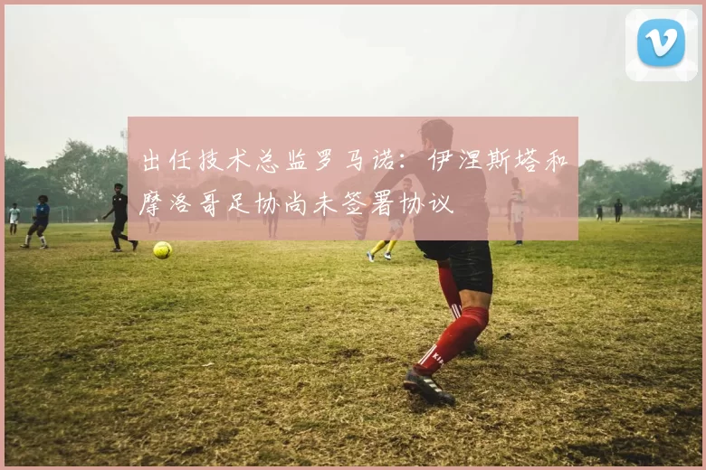 出任技术总监罗马诺：伊涅斯塔和摩洛哥足协尚未签署协议