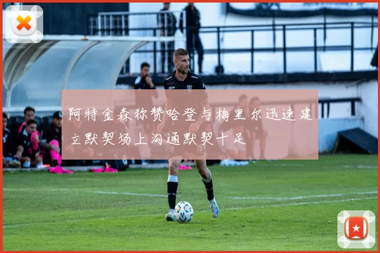 阿特金森称赞哈登与梅里尔迅速建立默契场上沟通默契十足